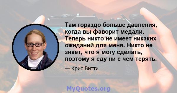 Там гораздо больше давления, когда вы фаворит медали. Теперь никто не имеет никаких ожиданий для меня. Никто не знает, что я могу сделать, поэтому я еду ни с чем терять.