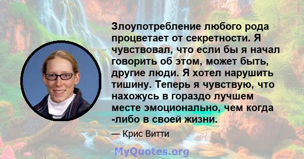 Злоупотребление любого рода процветает от секретности. Я чувствовал, что если бы я начал говорить об этом, может быть, другие люди. Я хотел нарушить тишину. Теперь я чувствую, что нахожусь в гораздо лучшем месте