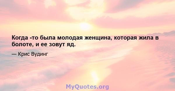 Когда -то была молодая женщина, которая жила в болоте, и ее зовут яд.