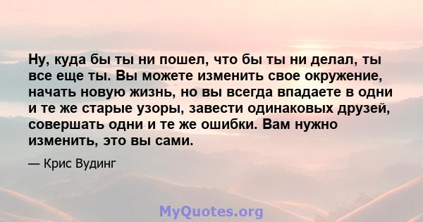 Ну, куда бы ты ни пошел, что бы ты ни делал, ты все еще ты. Вы можете изменить свое окружение, начать новую жизнь, но вы всегда впадаете в одни и те же старые узоры, завести одинаковых друзей, совершать одни и те же