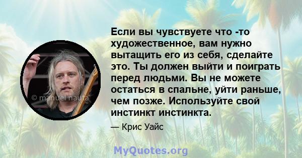 Если вы чувствуете что -то художественное, вам нужно вытащить его из себя, сделайте это. Ты должен выйти и поиграть перед людьми. Вы не можете остаться в спальне, уйти раньше, чем позже. Используйте свой инстинкт