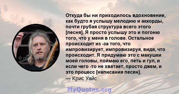 Откуда бы ни приходилось вдохновение, как будто я услышу мелодию и аккорды, почти грубая структура всего этого [песня]. Я просто услышу это и погоню того, что у меня в голове. Остальное происходит из -за того, что