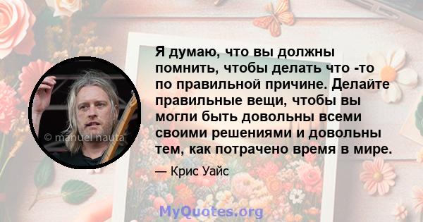 Я думаю, что вы должны помнить, чтобы делать что -то по правильной причине. Делайте правильные вещи, чтобы вы могли быть довольны всеми своими решениями и довольны тем, как потрачено время в мире.