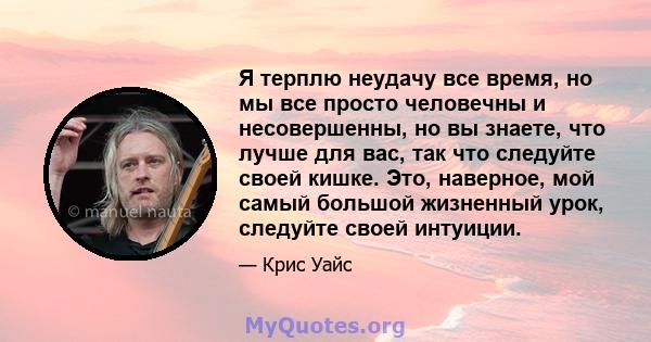 Я терплю неудачу все время, но мы все просто человечны и несовершенны, но вы знаете, что лучше для вас, так что следуйте своей кишке. Это, наверное, мой самый большой жизненный урок, следуйте своей интуиции.