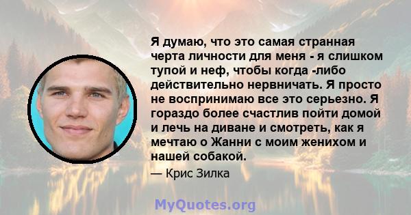 Я думаю, что это самая странная черта личности для меня - я слишком тупой и неф, чтобы когда -либо действительно нервничать. Я просто не воспринимаю все это серьезно. Я гораздо более счастлив пойти домой и лечь на