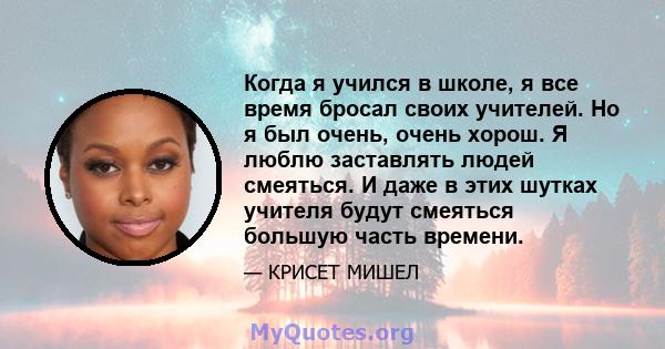 Когда я учился в школе, я все время бросал своих учителей. Но я был очень, очень хорош. Я люблю заставлять людей смеяться. И даже в этих шутках учителя будут смеяться большую часть времени.