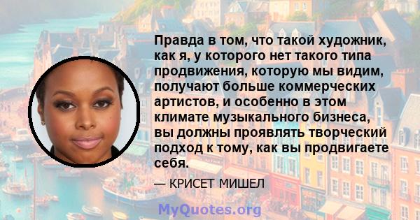 Правда в том, что такой художник, как я, у которого нет такого типа продвижения, которую мы видим, получают больше коммерческих артистов, и особенно в этом климате музыкального бизнеса, вы должны проявлять творческий