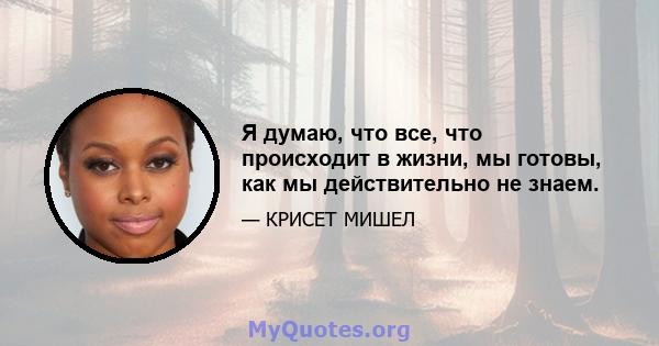 Я думаю, что все, что происходит в жизни, мы готовы, как мы действительно не знаем.