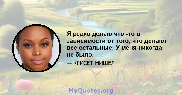 Я редко делаю что -то в зависимости от того, что делают все остальные; У меня никогда не было.