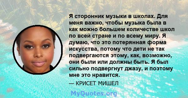 Я сторонник музыки в школах. Для меня важно, чтобы музыка была в как можно большем количестве школ по всей стране и по всему миру. Я думаю, что это потерянная форма искусства, потому что дети не так подвергаются этому,