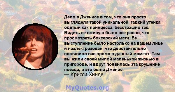 Дело в Дженисе в том, что она просто выглядела такой уникальной, гадкий утенка, одетый как принцесса, бесстрашно так. Видеть ее вживую было все равно, что просмотреть боксерский матч. Ее выступление было настолько на