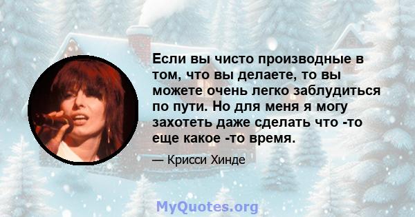 Если вы чисто производные в том, что вы делаете, то вы можете очень легко заблудиться по пути. Но для меня я могу захотеть даже сделать что -то еще какое -то время.