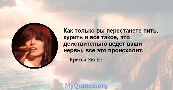 Как только вы перестанете пить, курить и все такое, это действительно ведет ваши нервы, все это происходит.