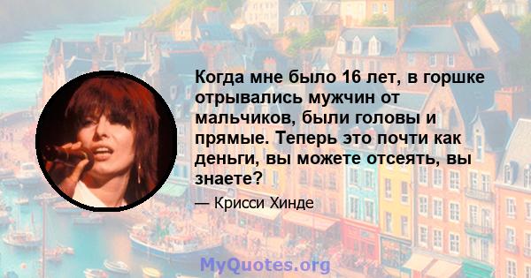 Когда мне было 16 лет, в горшке отрывались мужчин от мальчиков, были головы и прямые. Теперь это почти как деньги, вы можете отсеять, вы знаете?