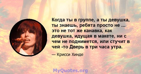 Когда ты в группе, а ты девушка, ты знаешь, ребята просто не ... это не тот же канавка, как девушка, идущая в макете, ни с чем не поднимется, или стучит в чей -то Дверь в три часа утра.