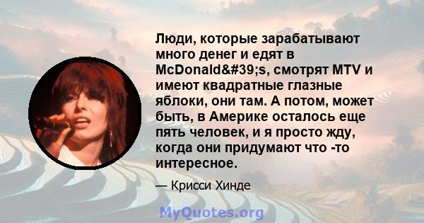 Люди, которые зарабатывают много денег и едят в McDonald's, смотрят MTV и имеют квадратные глазные яблоки, они там. А потом, может быть, в Америке осталось еще пять человек, и я просто жду, когда они придумают что