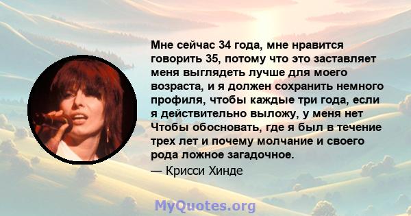 Мне сейчас 34 года, мне нравится говорить 35, потому что это заставляет меня выглядеть лучше для моего возраста, и я должен сохранить немного профиля, чтобы каждые три года, если я действительно выложу, у меня нет Чтобы 