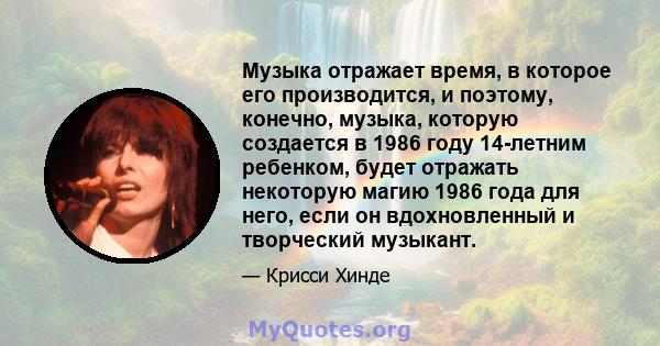 Музыка отражает время, в которое его производится, и поэтому, конечно, музыка, которую создается в 1986 году 14-летним ребенком, будет отражать некоторую магию 1986 года для него, если он вдохновленный и творческий