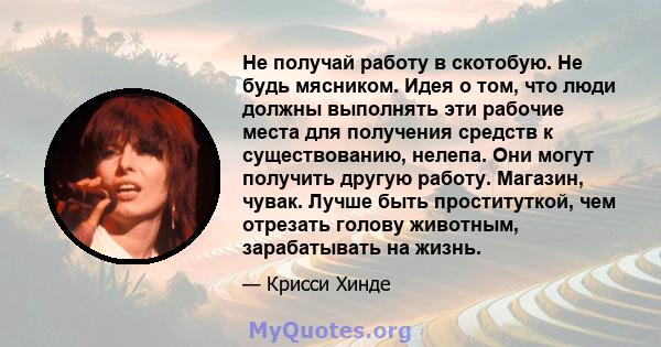 Не получай работу в скотобую. Не будь мясником. Идея о том, что люди должны выполнять эти рабочие места для получения средств к существованию, нелепа. Они могут получить другую работу. Магазин, чувак. Лучше быть