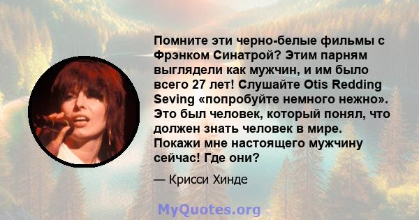 Помните эти черно-белые фильмы с Фрэнком Синатрой? Этим парням выглядели как мужчин, и им было всего 27 лет! Слушайте Otis Redding Seving «попробуйте немного нежно». Это был человек, который понял, что должен знать