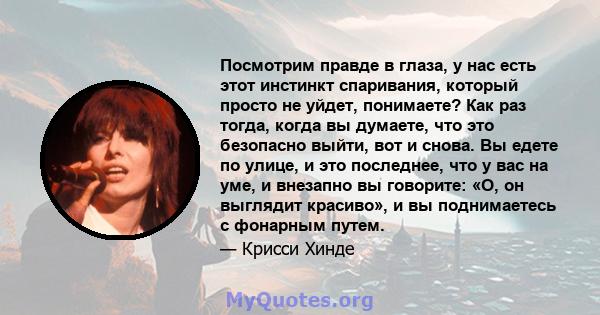 Посмотрим правде в глаза, у нас есть этот инстинкт спаривания, который просто не уйдет, понимаете? Как раз тогда, когда вы думаете, что это безопасно выйти, вот и снова. Вы едете по улице, и это последнее, что у вас на