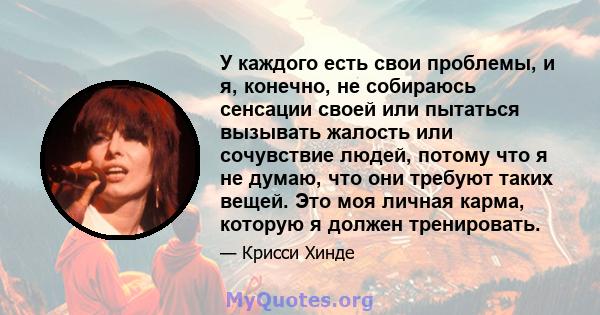 У каждого есть свои проблемы, и я, конечно, не собираюсь сенсации своей или пытаться вызывать жалость или сочувствие людей, потому что я не думаю, что они требуют таких вещей. Это моя личная карма, которую я должен