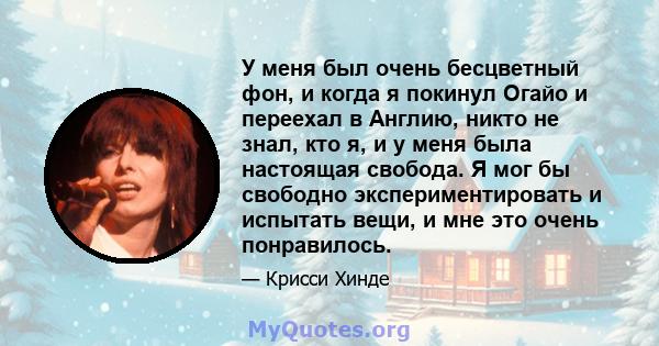 У меня был очень бесцветный фон, и когда я покинул Огайо и переехал в Англию, никто не знал, кто я, и у меня была настоящая свобода. Я мог бы свободно экспериментировать и испытать вещи, и мне это очень понравилось.