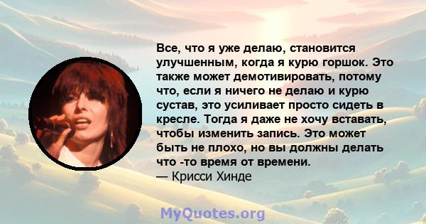 Все, что я уже делаю, становится улучшенным, когда я курю горшок. Это также может демотивировать, потому что, если я ничего не делаю и курю сустав, это усиливает просто сидеть в кресле. Тогда я даже не хочу вставать,