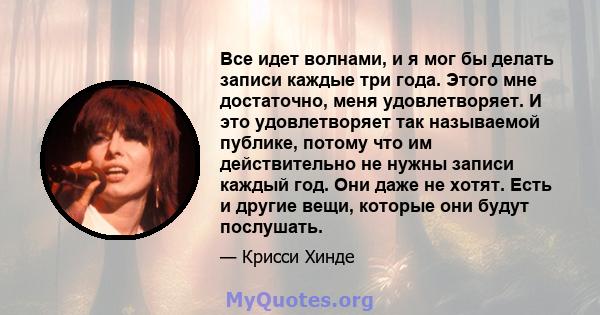 Все идет волнами, и я мог бы делать записи каждые три года. Этого мне достаточно, меня удовлетворяет. И это удовлетворяет так называемой публике, потому что им действительно не нужны записи каждый год. Они даже не