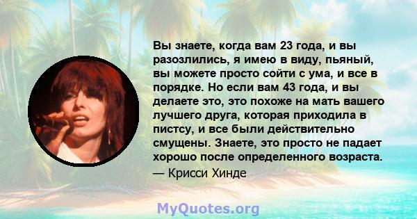 Вы знаете, когда вам 23 года, и вы разозлились, я имею в виду, пьяный, вы можете просто сойти с ума, и все в порядке. Но если вам 43 года, и вы делаете это, это похоже на мать вашего лучшего друга, которая приходила в