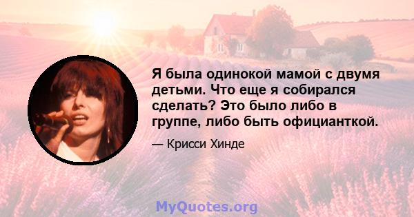 Я была одинокой мамой с двумя детьми. Что еще я собирался сделать? Это было либо в группе, либо быть официанткой.