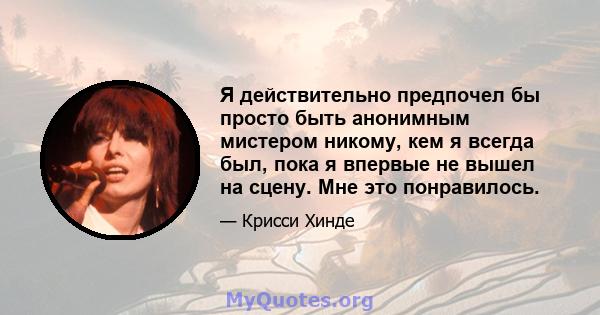 Я действительно предпочел бы просто быть анонимным мистером никому, кем я всегда был, пока я впервые не вышел на сцену. Мне это понравилось.