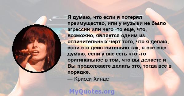 Я думаю, что если я потерял преимущество, или у музыки не было агрессии или чего -то еще, что, возможно, является одним из отличительных черт того, что я делаю, если это действительно так, я все еще думаю, если у вас