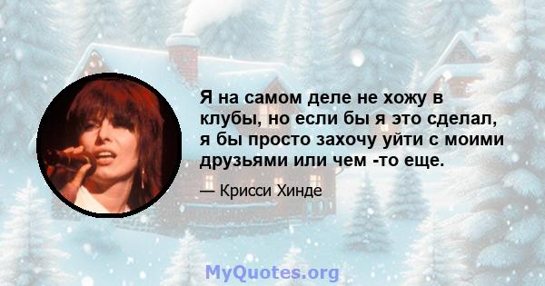 Я на самом деле не хожу в клубы, но если бы я это сделал, я бы просто захочу уйти с моими друзьями или чем -то еще.