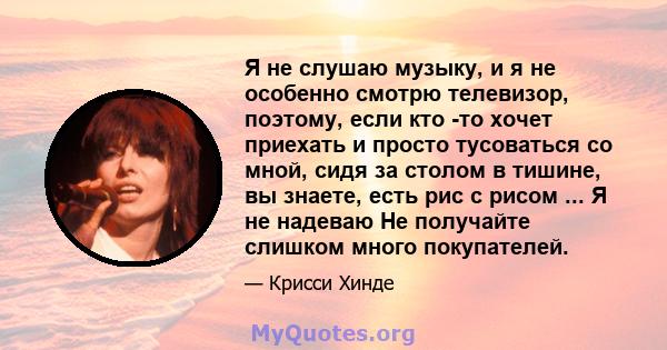 Я не слушаю музыку, и я не особенно смотрю телевизор, поэтому, если кто -то хочет приехать и просто тусоваться со мной, сидя за столом в тишине, вы знаете, есть рис с рисом ... Я не надеваю Не получайте слишком много