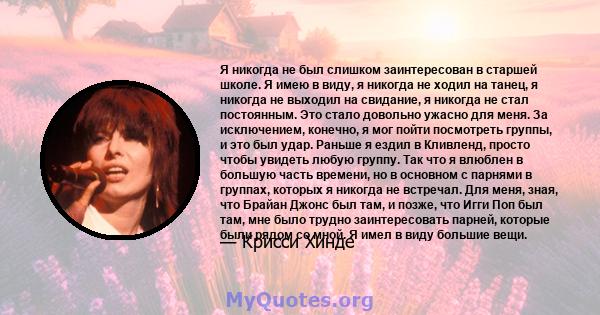 Я никогда не был слишком заинтересован в старшей школе. Я имею в виду, я никогда не ходил на танец, я никогда не выходил на свидание, я никогда не стал постоянным. Это стало довольно ужасно для меня. За исключением,