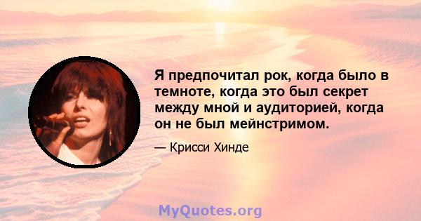 Я предпочитал рок, когда было в темноте, когда это был секрет между мной и аудиторией, когда он не был мейнстримом.