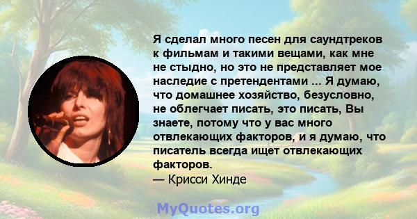 Я сделал много песен для саундтреков к фильмам и такими вещами, как мне не стыдно, но это не представляет мое наследие с претендентами ... Я думаю, что домашнее хозяйство, безусловно, не облегчает писать, это писать, Вы 