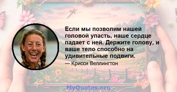 Если мы позволим нашей головой упасть, наше сердце падает с ней. Держите голову, и ваше тело способно на удивительные подвиги.