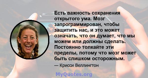 Есть важность сохранения открытого ума. Мозг запрограммирован, чтобы защитить нас, и это может означать, что он думает, что мы можем или должны сделать. Постоянно толкайте эти пределы, потому что мозг может быть слишком 