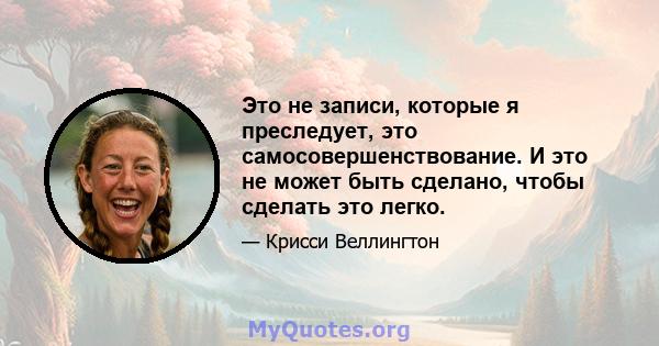 Это не записи, которые я преследует, это самосовершенствование. И это не может быть сделано, чтобы сделать это легко.