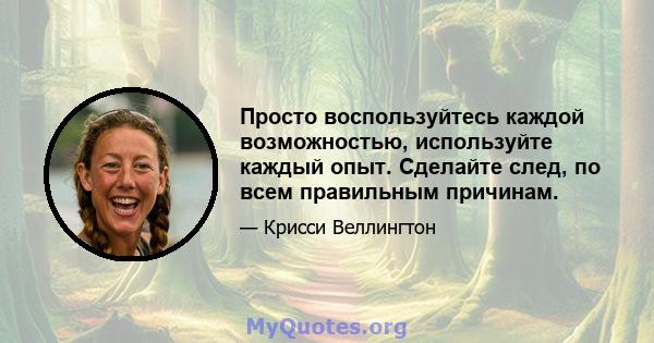 Просто воспользуйтесь каждой возможностью, используйте каждый опыт. Сделайте след, по всем правильным причинам.