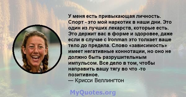 У меня есть привыкающая личность. Спорт - это мой наркотик в наши дни. Это один из лучших лекарств, которые есть. Это держит вас в форме и здоровее, даже если в случае с Ironman это толкает ваше тело до предела. Слово