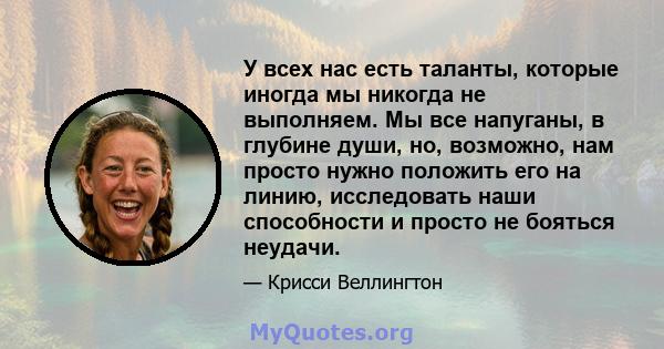 У всех нас есть таланты, которые иногда мы никогда не выполняем. Мы все напуганы, в глубине души, но, возможно, нам просто нужно положить его на линию, исследовать наши способности и просто не бояться неудачи.