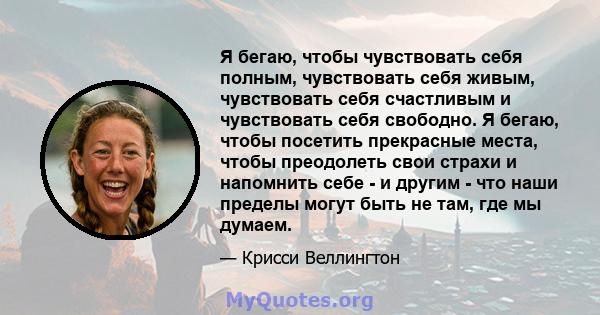 Я бегаю, чтобы чувствовать себя полным, чувствовать себя живым, чувствовать себя счастливым и чувствовать себя свободно. Я бегаю, чтобы посетить прекрасные места, чтобы преодолеть свои страхи и напомнить себе - и другим 