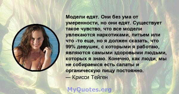 Модели едят. Они без ума от умеренности, но они едят. Существует такое чувство, что все модели увлекаются наркотиками, питьем или что -то еще, но я должен сказать, что 99% девушек, с которыми я работаю, являются самыми