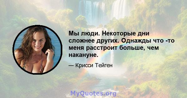 Мы люди. Некоторые дни сложнее других. Однажды что -то меня расстроит больше, чем накануне.