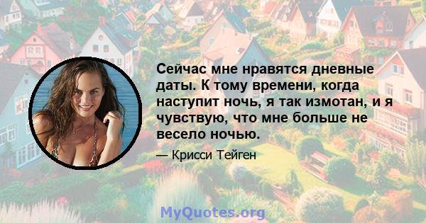 Сейчас мне нравятся дневные даты. К тому времени, когда наступит ночь, я так измотан, и я чувствую, что мне больше не весело ночью.