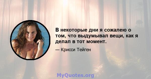 В некоторые дни я сожалею о том, что выдумывал вещи, как я делал в тот момент.