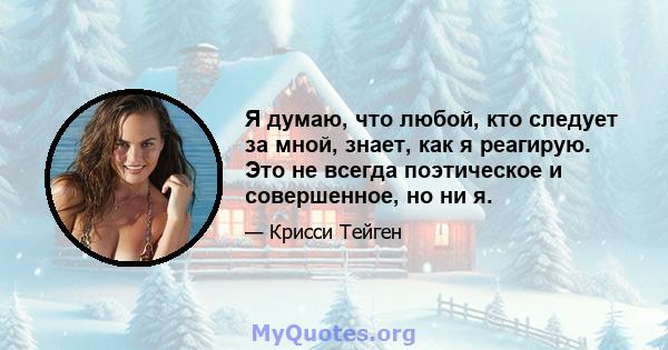 Я думаю, что любой, кто следует за мной, знает, как я реагирую. Это не всегда поэтическое и совершенное, но ни я.